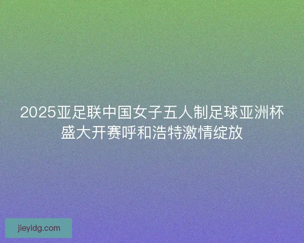 2025亚足联中国女子五人制足球亚洲杯盛大开赛呼和浩特激情绽放
