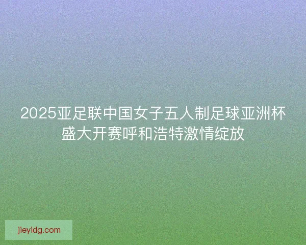 2025亚足联中国女子五人制足球亚洲杯盛大开赛呼和浩特激情绽放