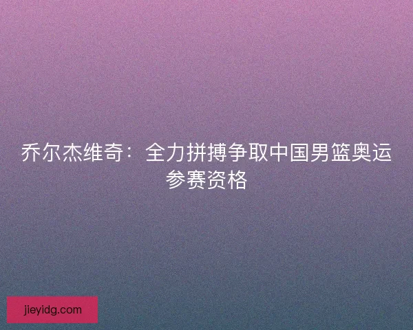 乔尔杰维奇：全力拼搏争取中国男篮奥运参赛资格
