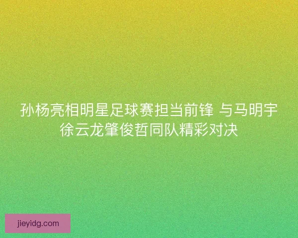 孙杨亮相明星足球赛担当前锋 与马明宇徐云龙肇俊哲同队精彩对决